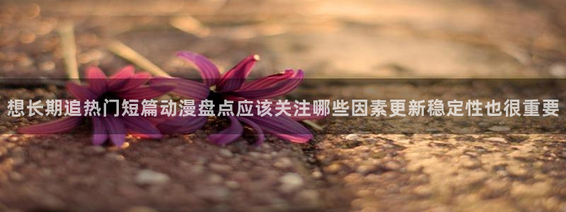 韩漫漫画手机在线阅读：想长期追热门短篇动漫盘点应该关注哪些因素更新稳定性也很重要配图
